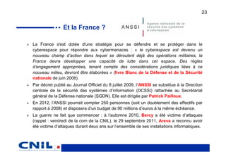 23


                Et la France ?

La France s'est dotée d'une stratégie pour se défendre et se protéger dans le
cyberespace pour répondre aux cybermenaces : « le cyberespace est devenu un
nouveau champ d’action dans lequel se déroulent déjà des opérations militaires, la
France devra développer une capacité de lutte dans cet espace. Des règles
d’engagement appropriées, tenant compte des considérations juridiques liées à ce
nouveau milieu, devront être élaborées » (livre Blanc de la Défense et de la Sécurité
nationale de juin 2008).
Par décret publié au Journal Officiel du 8 juillet 2009, l’ANSSI se substitue à la Direction
centrale de la sécurité des systèmes d’information (DCSSI) rattachée au Secrétariat
général de la Défense nationale (SGDN). Elle est dirigée par Patrick Pailloux.
En 2012, l’ANSSI pourrait compter 250 personnes (soit un doublement des effectifs par
rapport à 2008) et disposera d’un budget de 90 millions d’euros à la même échéance.
La guerre ne fait que commencer : à l’automne 2010, Bercy a été victime d’attaques
(rappel : vendredi de la com de la CNIL). le 29 septembre 2011, Areva a reconnu avoir
été victime d’attaques durant deux ans sur l’ensemble de ses installations informatiques.
 