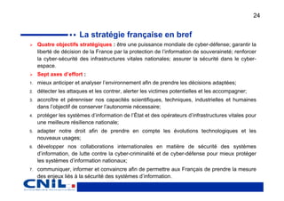 24


                       La stratégie française en bref
     Quatre objectifs stratégiques : être une puissance mondiale de cyber-défense; garantir la
     liberté de décision de la France par la protection de l’information de souveraineté; renforcer
     la cyber-sécurité des infrastructures vitales nationales; assurer la sécurité dans le cyber-
     espace.
     Sept axes d’effort :
1.   mieux anticiper et analyser l’environnement afin de prendre les décisions adaptées;
2.   détecter les attaques et les contrer, alerter les victimes potentielles et les accompagner;
3.   accroître et pérenniser nos capacités scientifiques, techniques, industrielles et humaines
     dans l’objectif de conserver l’autonomie nécessaire;
4.   protéger les systèmes d’information de l’État et des opérateurs d’infrastructures vitales pour
     une meilleure résilience nationale;
5.   adapter notre droit afin de prendre en compte les évolutions technologiques et les
     nouveaux usages;
6.   développer nos collaborations internationales en matière de sécurité des systèmes
     d’information, de lutte contre la cyber-criminalité et de cyber-défense pour mieux protéger
     les systèmes d’information nationaux;
7.   communiquer, informer et convaincre afin de permettre aux Français de prendre la mesure
     des enjeux liés à la sécurité des systèmes d’information.
 