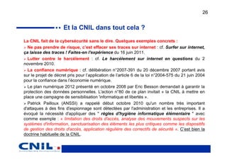 26


                     Et la CNIL dans tout cela ?
La CNIL fait de la cybersécurité sans le dire. Quelques exemples concrets :
  Ne pas prendre de risque, c’est effacer ses traces sur internet : cf. Surfer sur internet,
ça laisse des traces ! Faites-en l'expérience du 16 juin 2011.
  Lutter contre le harcèlement : cf. Le harcèlement sur internet en questions du 2
novembre 2010.
  La confiance numérique : cf. délibération n°2007-391 du 20 décembre 2007 portant avis
sur le projet de décret pris pour l’application de l’article 6 de la loi n°2004-575 du 21 juin 2004
pour la confiance dans l’économie numérique.
  Le plan numérique 2012 présenté en octobre 2008 par Eric Besson demandait à garantir la
protection des données personnelles. L'action n°80 de ce plan invitait « la CNIL à mettre en
place une campagne de sensibilisation 'informatique et libertés ».
  Patrick Pailloux (ANSSI) a rappelé début octobre 2010 qu'un nombre très important
d'attaques à des fins d'espionnage sont détectées par l'administration et les entreprises. Il a
évoqué la nécessité d'appliquer des " règles d'hygiène informatique élémentaire " avec
comme exemple : « limitation des droits d'accès, analyse des mouvements suspects sur les
systèmes d'information, sanctuarisation des éléments les plus critiques comme les dispositifs
de gestion des droits d'accès, application régulière des correctifs de sécurité ». C’est bien la
doctrine habituelle de la CNIL.
 