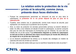 27
                  La relation entre la protection de la vie
                  privée et la sécurité, comme Janus,
                  présente deux faces distinctes
Puisque les renseignements personnels se retrouvent de plus en plus dans le
cyberespace, la protection de la vie privée dépend de plus en plus de la
cybersécurité.
Toutefois, dans certains cas, la cybersécurité, comme toute mesure de sécurité, peut
représenter une menace pour la protection de la vie privée.
Ainsi, la notion de protection de données personnelles (privacy) va devenir délicate à
traiter. En effet, si les militaires ont décidé d’investir le cyberespace, ce dernier comporte
bien plus de civils (les internautes) et d’entreprises que de militaires. Où sont alors les
intérêts des uns et des autres ? La militarisation déguisée ou avérée du cyberespace
ne doit pas se faire au détriment des enjeux économiques (le monde des affaires) et
du respect de la vie privée des internautes.
Là se situeront probablement les échecs ou la réussite des stratégies en matière de
cybersécurité dans les années qui viennent.
En clair, cette sécurité mérite-t-elle que nous lui sacrifions l’essentiel de notre vie privée ?
 