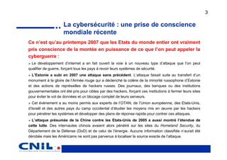 3

                     La cybersécurité : une prise de conscience
                     mondiale récente
Ce n’est qu’au printemps 2007 que les Etats du monde entier ont vraiment
pris conscience de la montée en puissance de ce que l’on peut appeler la
cyberguerre :
  Le développement d’internet a en fait ouvert la voie à un nouveau type d’attaque que l’on peut
qualifier de guerre, forçant tous les pays à revoir leurs systèmes de sécurité.
  L’Estonie a subi en 2007 une attaque sans précédent. L’attaque faisait suite au transfert d’un
monument à la gloire de l’Armée rouge qui a déclenché la colère de la minorité russophone d’Estonie
et des actions de représailles de hackers russes. Des journaux, des banques ou des institutions
gouvernementales ont été pris pour cibles par des hackers, forçant ces institutions à fermer leurs sites
pour éviter le vol de données et un blocage complet de leurs serveurs.
  Cet évènement a au moins permis aux experts de l’OTAN, de l’Union européenne, des Etats-Unis,
d’Israël et des autres pays du camp occidental d’étudier les moyens mis en œuvre par les hackers
pour pénétrer les systèmes et développer des plans de réponse rapide pour contrer ces attaques.
  L’attaque présumée de la Chine contre les Etats-Unis de 2005 a aussi montré l’étendue de
cette lutte. Des internautes chinois avaient alors pénétré sur les sites du Homeland Security, du
Département de la Défense (DoD) et de celui de l’énergie. Aucune information classifiée n’aurait été
dérobée mais les Américains ne sont pas parvenus à localiser la source exacte de l’attaque.
 