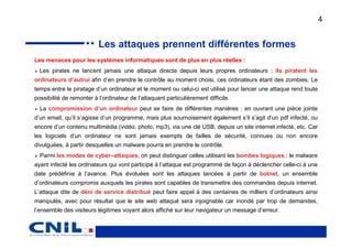 4


                          Les attaques prennent différentes formes
Les menaces pour les systèmes informatiques sont de plus en plus réelles :
  Les pirates ne lancent jamais une attaque directe depuis leurs propres ordinateurs : ils piratent les
ordinateurs d’autrui afin d’en prendre le contrôle au moment choisi, ces ordinateurs étant des zombies. Le
temps entre le piratage d’un ordinateur et le moment ou celui-ci est utilisé pour lancer une attaque rend toute
possibilité de remonter à l’ordinateur de l’attaquant particulièrement difficile.
  La compromission d’un ordinateur peut se faire de différentes manières : en ouvrant une pièce jointe
d’un email, qu’il s’agisse d’un programme, mais plus sournoisement également s’il s’agit d’un pdf infecté, ou
encore d’un contenu multimédia (vidéo, photo, mp3), via une clé USB, depuis un site internet infecté, etc. Car
les logiciels d’un ordinateur ne sont jamais exempts de failles de sécurité, connues ou non encore
divulguées, à partir desquelles un malware pourra en prendre le contrôle.
  Parmi les modes de cyber–attaques, on peut distinguer celles utilisant les bombes logiques : le malware
ayant infecté les ordinateurs qui vont participé à l’attaque est programmé de façon à déclencher celle-ci à une
date prédéfinie à l’avance. Plus évoluées sont les attaques lancées à partir de botnet, un ensemble
d’ordinateurs compromis auxquels les pirates sont capables de transmettre des commandes depuis internet.
L’attaque dite de déni de service distribué peut faire appel à des centaines de milliers d’ordinateurs ainsi
manipulés, avec pour résultat que le site web attaqué sera injoignable car inondé par trop de demandes,
l’ensemble des visiteurs légitimes voyant alors affiché sur leur navigateur un message d’erreur.
 