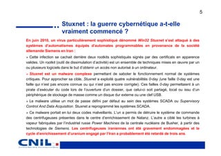 5

                      Stuxnet : la guerre cybernétique a-t-elle
                      vraiment commencé ?
En juin 2010, un virus particulièrement sophistiqué dénommé Win32 Stuxnet s’est attaqué à des
systèmes d’automatismes équipés d’automates programmables en provenance de la société
allemande Siemens en Iran :
  Cette infection se cachait derrière deux rootkits sophistiqués signés par des certificats en apparence
valides. Un rootkit (outil de dissimulation d’activité) est un ensemble de techniques mises en œuvre par un
ou plusieurs logiciels dans le but d’obtenir un accès non autorisé à un ordinateur.
  Stuxnet est un malware complexe permettant de saboter le fonctionnement normal de systèmes
critiques. Pour approcher sa cible, Stuxnet a exploité quatre vulnérabilités 0-day (une faille 0-day est une
faille qui n’est pas encore connue ou qui n’est pas encore corrigée). Ces failles 0-day permettaient à un
pirate d’exécuter du code lors de l’ouverture d’un dossier, que celui-ci soit partagé, local ou issu d’un
périphérique de stockage de masse comme un disque dur externe ou une clef USB.
 Le malware utilise un mot de passe défini par défaut au sein des systèmes SCADA ou Supervisory
Control And Data Acquisition. Stuxnet a reprogrammé les systèmes SCADA.
  Ce malware portait en lui deux codes malveillants. L’un a permis de détruire le système de commande
des centrifugeuses présentes dans le centre d’enrichissement de Natanz. L’autre a ciblé les turbines à
vapeur fabriquées par l’industriel russe Power Machines de la centrale nucléaire de Busher, à partir des
technologies de Siemens. Les centrifugeuses iraniennes ont été gravement endommagées et le
cycle d’enrichissement d’uranium engagé par l’Iran a probablement été retardé de trois ans.
 