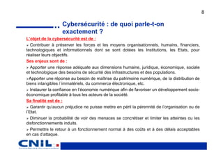 8

                   Cybersécurité : de quoi parle-t-on
                   exactement ?
L’objet de la cybersécurité est de :
   Contribuer à préserver les forces et les moyens organisationnels, humains, financiers,
technologiques et informationnels dont se sont dotées les Institutions, les Etats, pour
réaliser leurs objectifs.
Ses enjeux sont de :
   Apporter une réponse adéquate aux dimensions humaine, juridique, économique, sociale
et technologique des besoins de sécurité des infrastructures et des populations.
  Apporter une réponse au besoin de maîtrise du patrimoine numérique, de la distribution de
biens intangibles / immatériels, du commerce électronique, etc.
   Instaurer la confiance en l’économie numérique afin de favoriser un développement socio-
économique profitable à tous les acteurs de la société.
Sa finalité est de :
   Garantir qu’aucun préjudice ne puisse mettre en péril la pérennité de l’organisation ou de
l’Etat.
   Diminuer la probabilité de voir des menaces se concrétiser et limiter les atteintes ou les
disfonctionnements induits.
   Permettre le retour à un fonctionnement normal à des coûts et à des délais acceptables
en cas d’attaque.
 