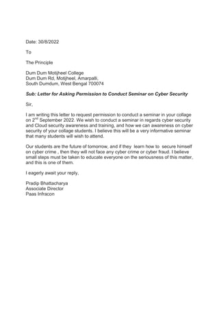 Date: 30/8/2022
To
The Principle
Dum Dum Motijheel College
Dum Dum Rd, Motijheel, Amarpalli,
South Dumdum, West Bengal 700074
Sub: Letter for Asking Permission to Conduct Seminar on Cyber Security
Sir,
I am writing this letter to request permission to conduct a seminar in your collage
on 2nd
September 2022. We wish to conduct a seminar in regards cyber security
and Cloud security awareness and training, and how we can awareness on cyber
security of your collage students. I believe this will be a very informative seminar
that many students will wish to attend.
Our students are the future of tomorrow, and if they learn how to secure himself
on cyber crime , then they will not face any cyber crime or cyber fraud. I believe
small steps must be taken to educate everyone on the seriousness of this matter,
and this is one of them.
I eagerly await your reply,
Pradip Bhattacharya
Associate Director
Paas Infracon
 
