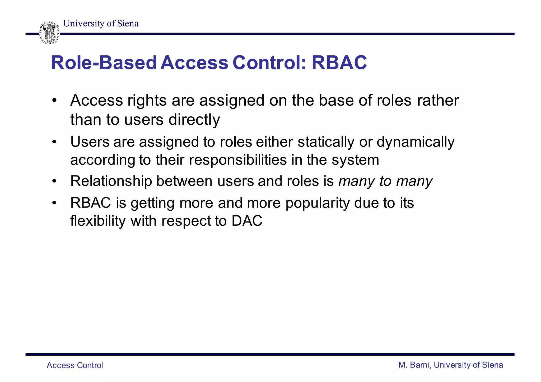 University of Siena
Access Control M. Barni, University of Siena
Role-Based Access Control: RBAC
• Access rights are assigned on the base of roles rather
than to users directly
• Users are assigned to roles either statically or dynamically
according to their responsibilities in the system
• Relationship between users and roles is many to many
• RBAC is getting more and more popularity due to its
flexibility with respect to DAC
 