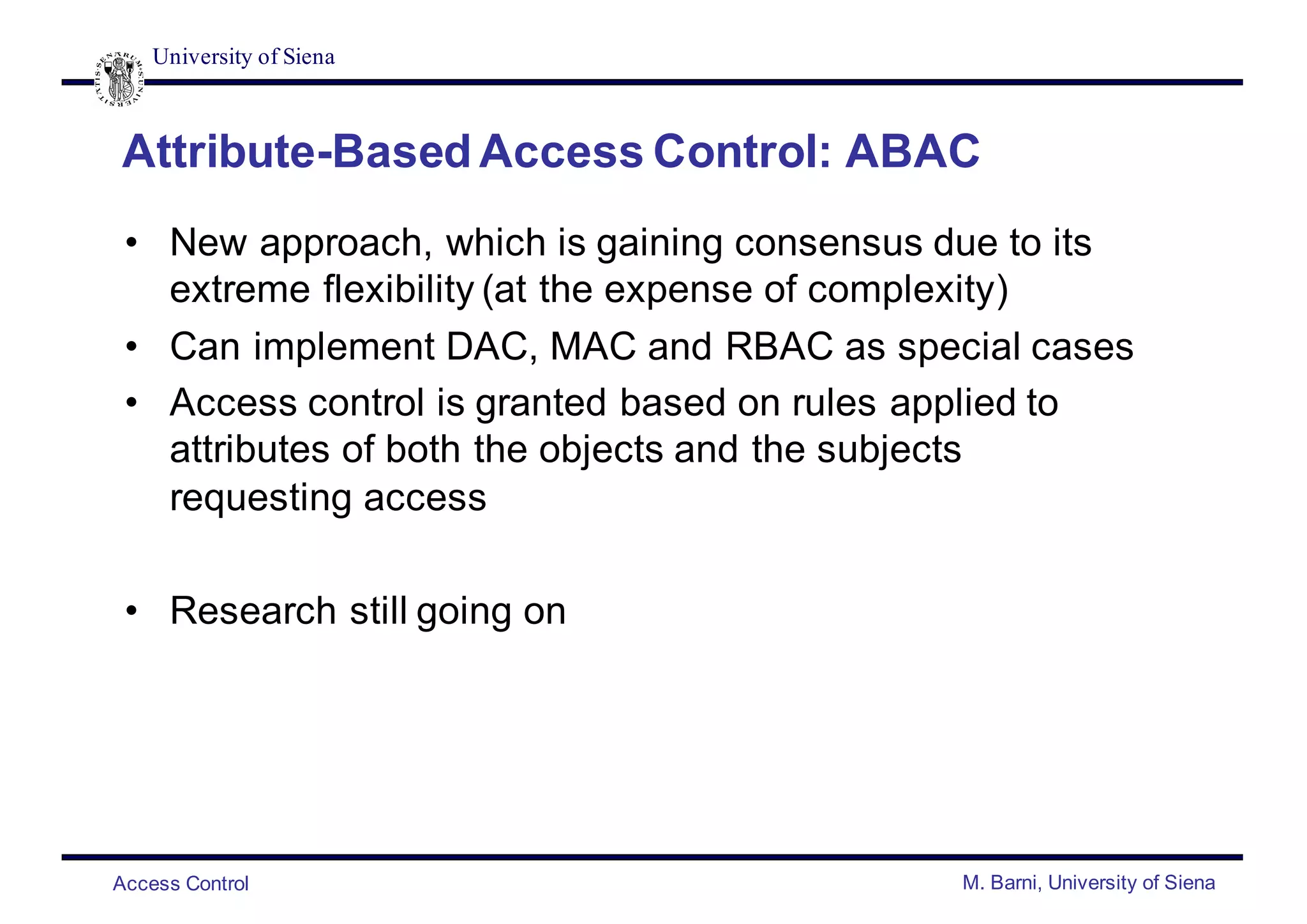 University of Siena
Access Control M. Barni, University of Siena
Attribute-Based Access Control: ABAC
• New approach, which is gaining consensus due to its
extreme flexibility (at the expense of complexity)
• Can implement DAC, MAC and RBAC as special cases
• Access control is granted based on rules applied to
attributes of both the objects and the subjects
requesting access
• Research still going on
 