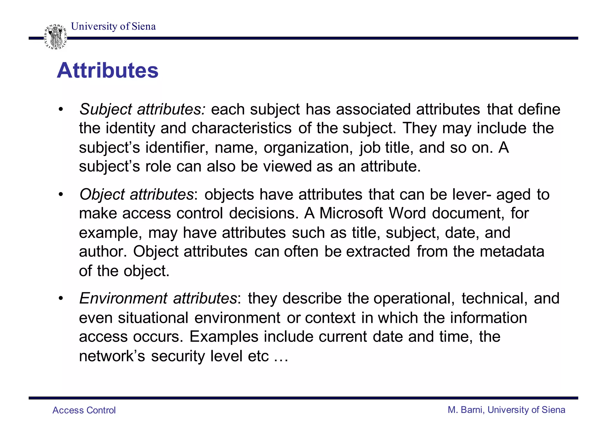 University of Siena
Access Control M. Barni, University of Siena
Attributes
• Subject attributes: each subject has associated attributes that define
the identity and characteristics of the subject. They may include the
subject’s identifier, name, organization, job title, and so on. A
subject’s role can also be viewed as an attribute.
• Object attributes: objects have attributes that can be lever- aged to
make access control decisions. A Microsoft Word document, for
example, may have attributes such as title, subject, date, and
author. Object attributes can often be extracted from the metadata
of the object.
• Environment attributes: they describe the operational, technical, and
even situational environment or context in which the information
access occurs. Examples include current date and time, the
network’s security level etc …
 