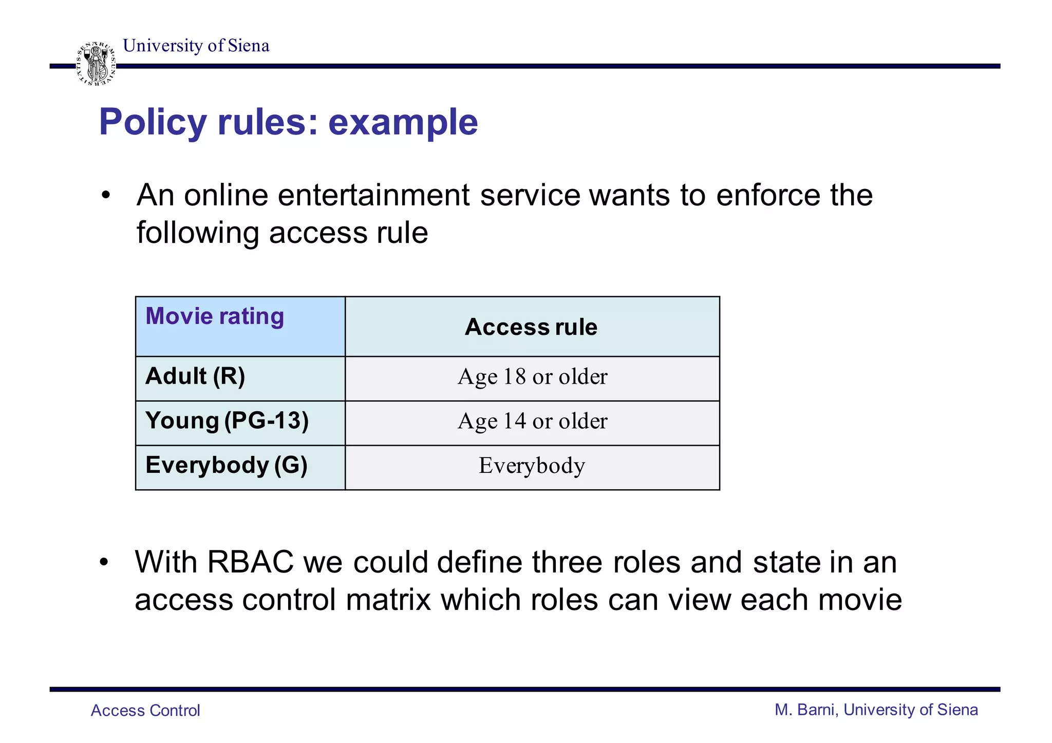 University of Siena
Access Control M. Barni, University of Siena
Policy rules: example
• An online entertainment service wants to enforce the
following access rule
Movie rating Access rule
Adult (R) Age 18 or older
Young (PG-13) Age 14 or older
Everybody (G) Everybody
• With RBAC we could define three roles and state in an
access control matrix which roles can view each movie
 