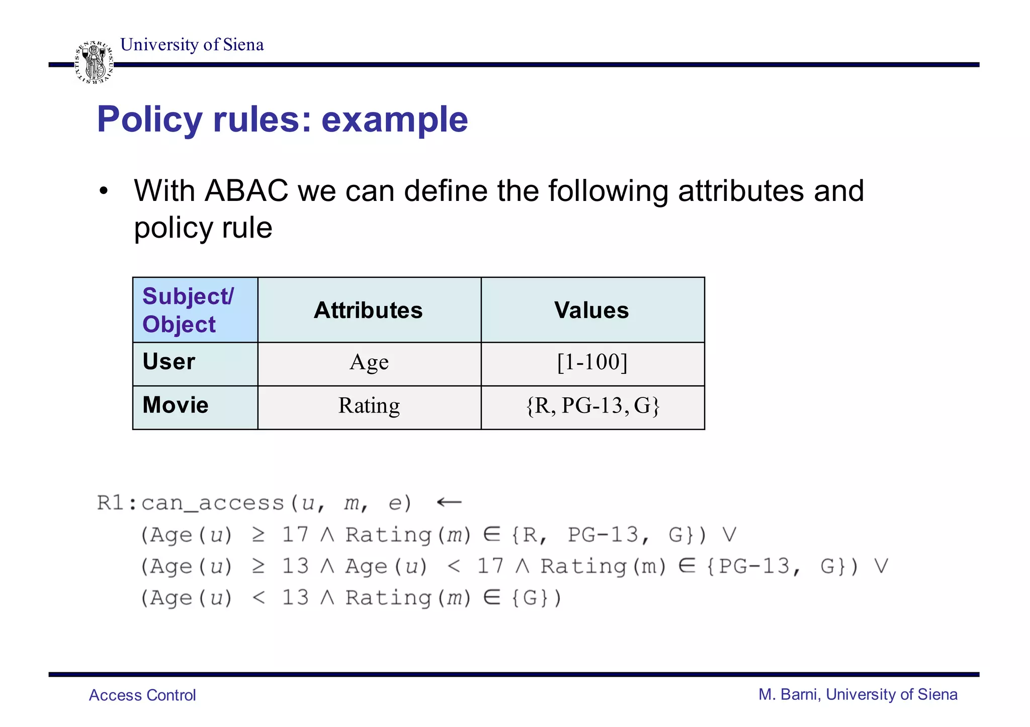 University of Siena
Access Control M. Barni, University of Siena
Policy rules: example
• With ABAC we can define the following attributes and
policy rule
Subject/
Object
Attributes Values
User Age [1-100]
Movie Rating {R, PG-13, G}
 