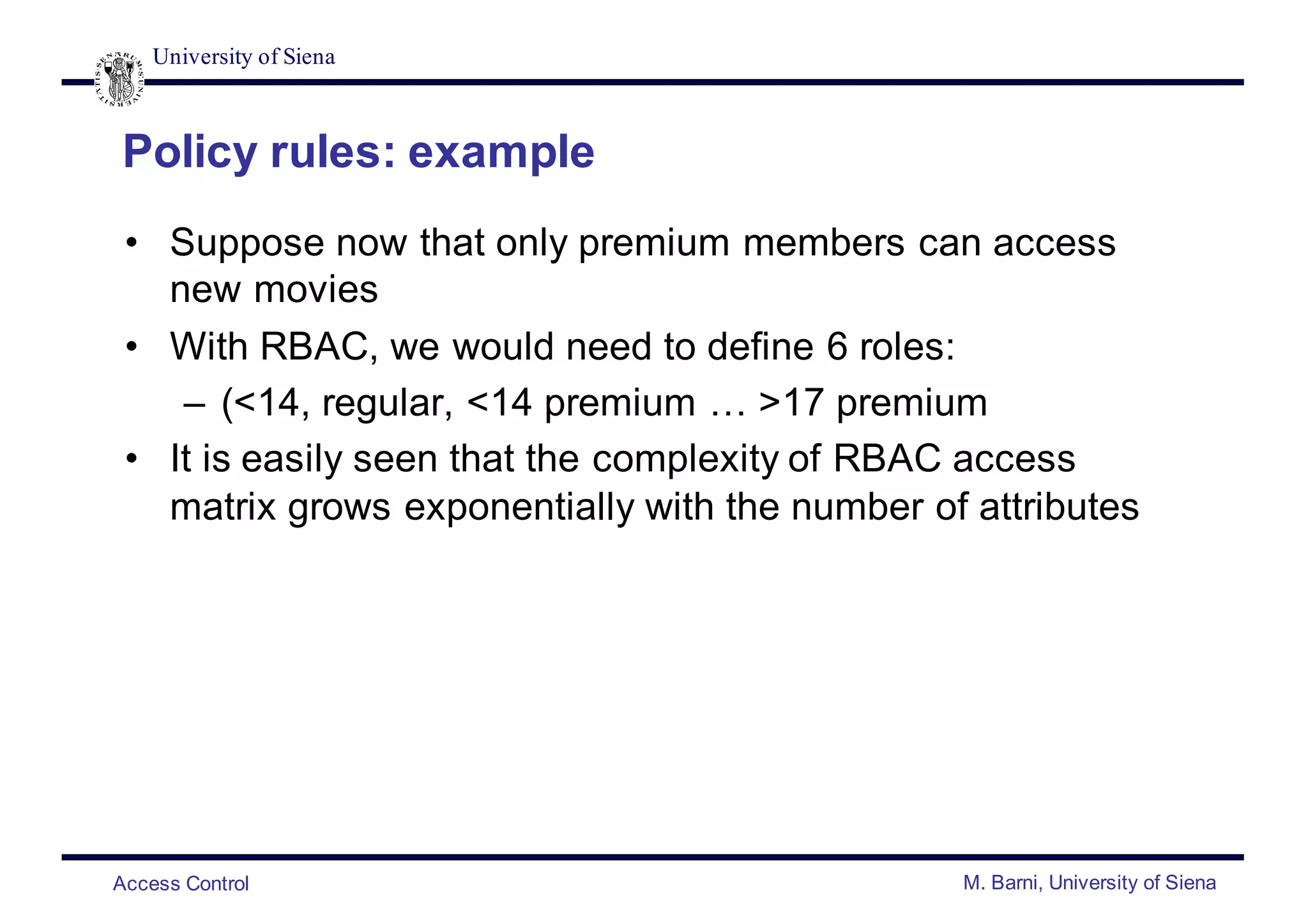 University of Siena
Access Control M. Barni, University of Siena
Policy rules: example
• Suppose now that only premium members can access
new movies
• With RBAC, we would need to define 6 roles:
– (<14, regular, <14 premium … >17 premium
• It is easily seen that the complexity of RBAC access
matrix grows exponentially with the number of attributes
 