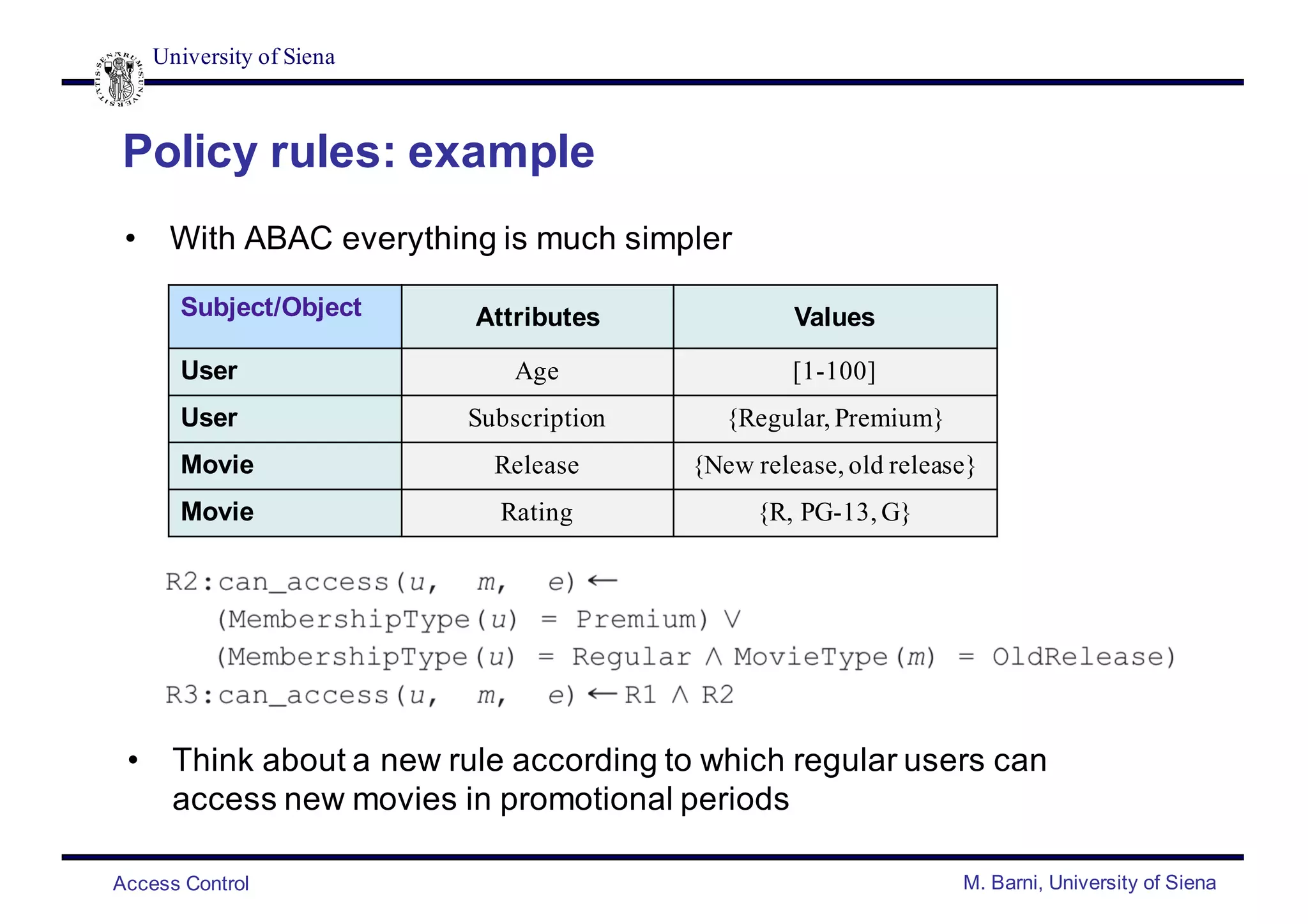 University of Siena
Access Control M. Barni, University of Siena
Policy rules: example
• With ABAC everything is much simpler
Subject/Object Attributes Values
User Age [1-100]
User Subscription {Regular, Premium}
Movie Release {New release, old release}
Movie Rating {R, PG-13, G}
• Think about a new rule according to which regular users can
access new movies in promotional periods
 
