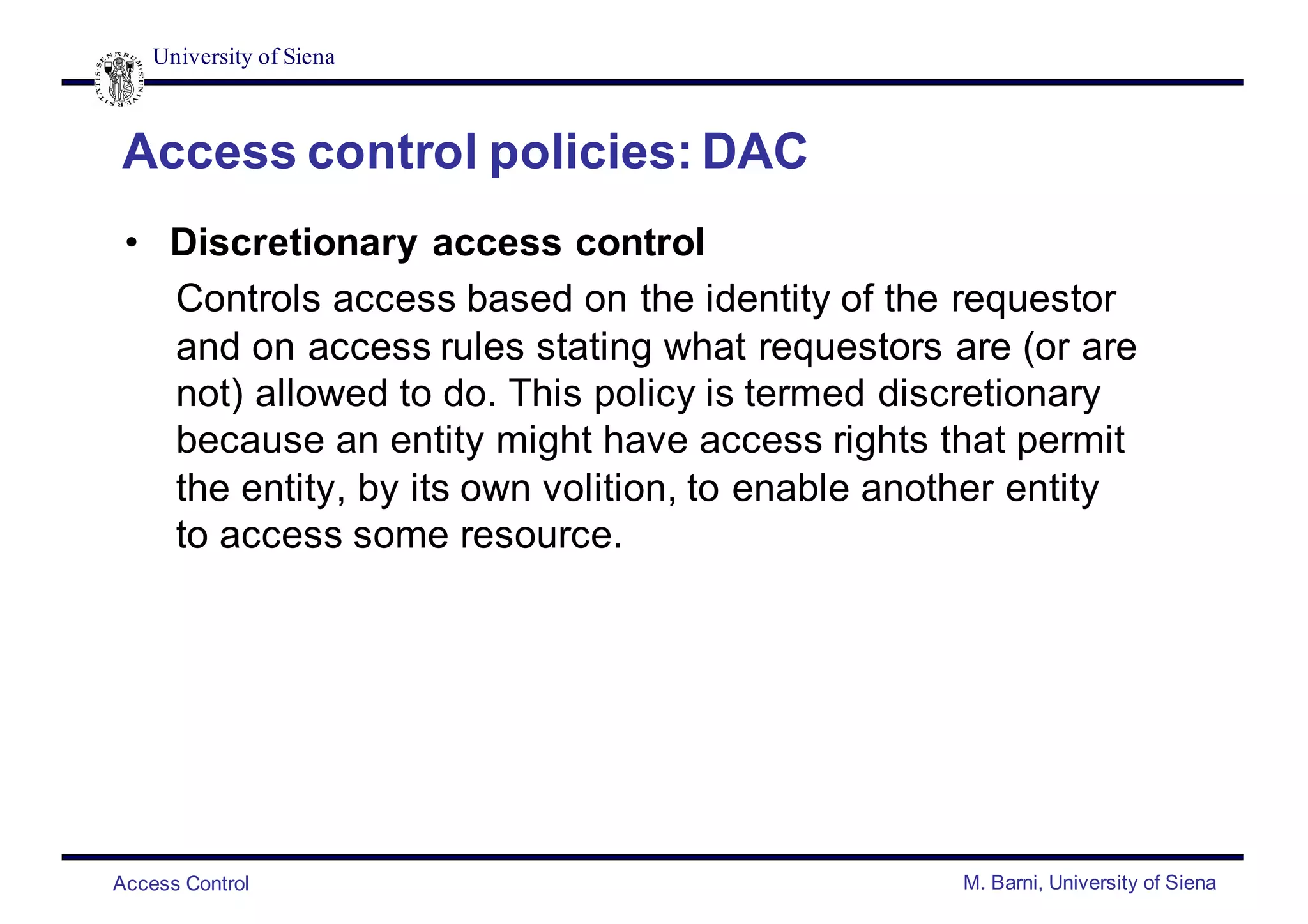 University of Siena
Access Control M. Barni, University of Siena
Access control policies: DAC
• Discretionary access control
Controls access based on the identity of the requestor
and on access rules stating what requestors are (or are
not) allowed to do. This policy is termed discretionary
because an entity might have access rights that permit
the entity, by its own volition, to enable another entity
to access some resource.
 
