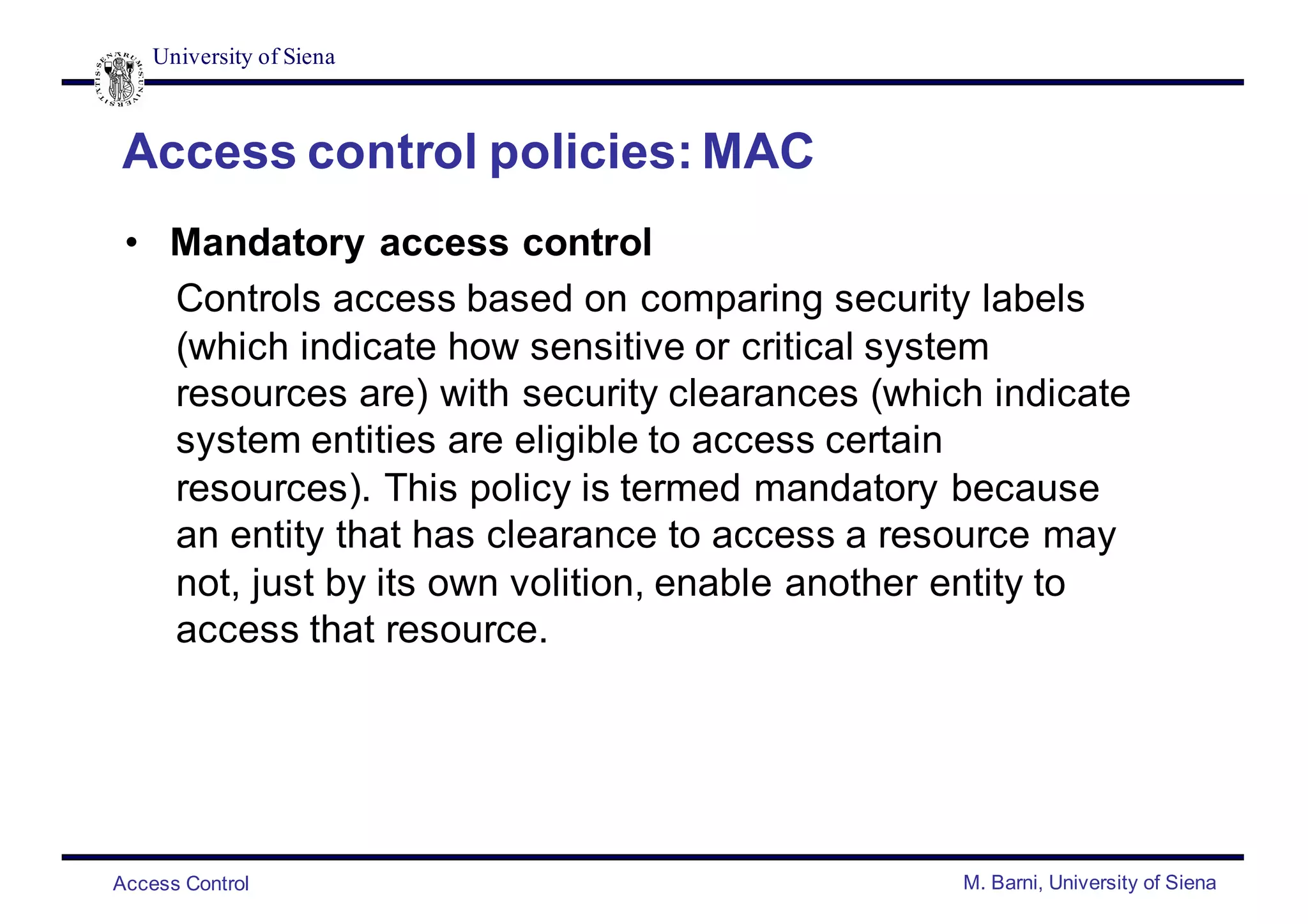 University of Siena
Access Control M. Barni, University of Siena
Access control policies: MAC
• Mandatory access control
Controls access based on comparing security labels
(which indicate how sensitive or critical system
resources are) with security clearances (which indicate
system entities are eligible to access certain
resources). This policy is termed mandatory because
an entity that has clearance to access a resource may
not, just by its own volition, enable another entity to
access that resource.
 