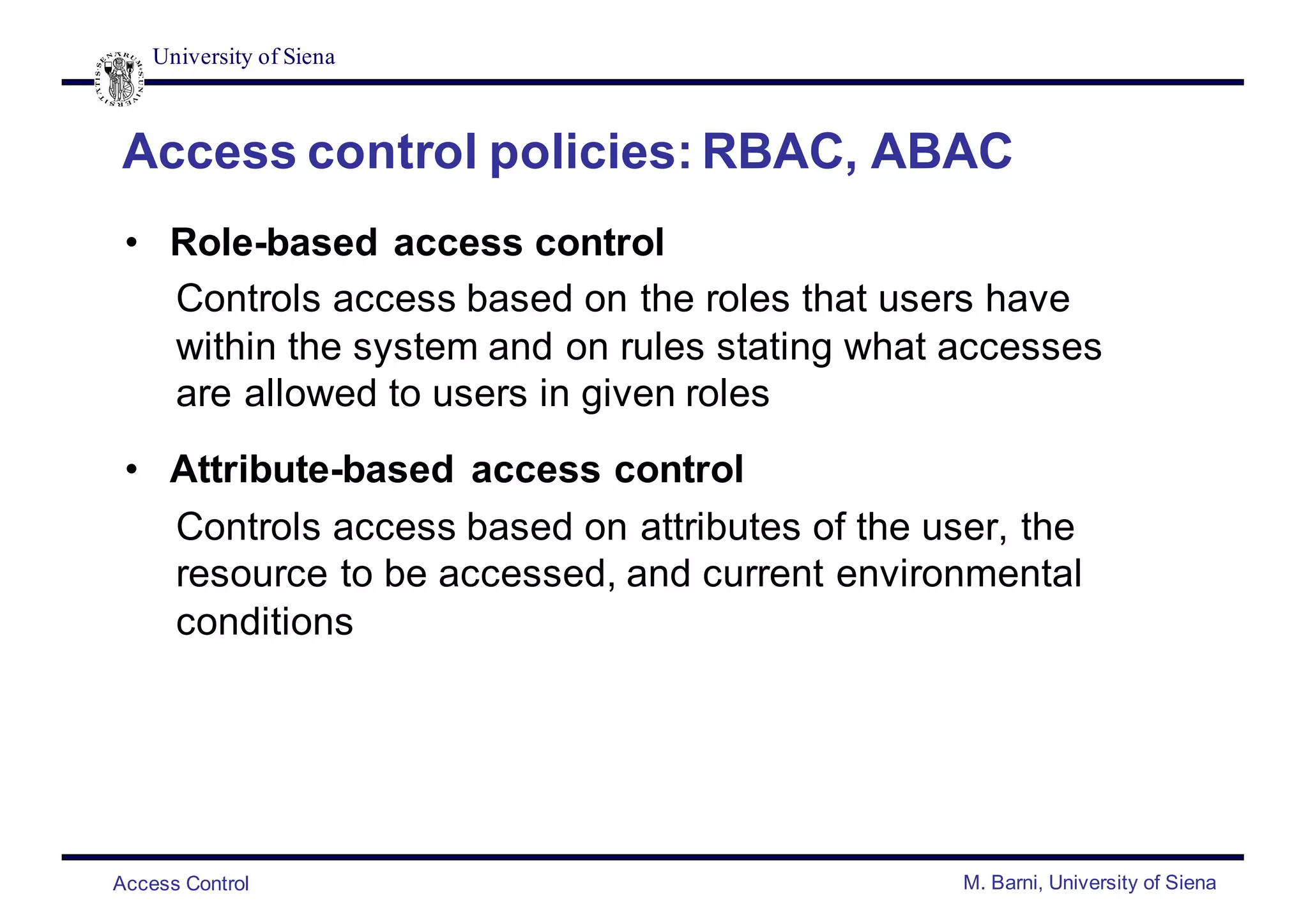 University of Siena
Access Control M. Barni, University of Siena
Access control policies: RBAC, ABAC
• Role-based access control
Controls access based on the roles that users have
within the system and on rules stating what accesses
are allowed to users in given roles
• Attribute-based access control
Controls access based on attributes of the user, the
resource to be accessed, and current environmental
conditions
 