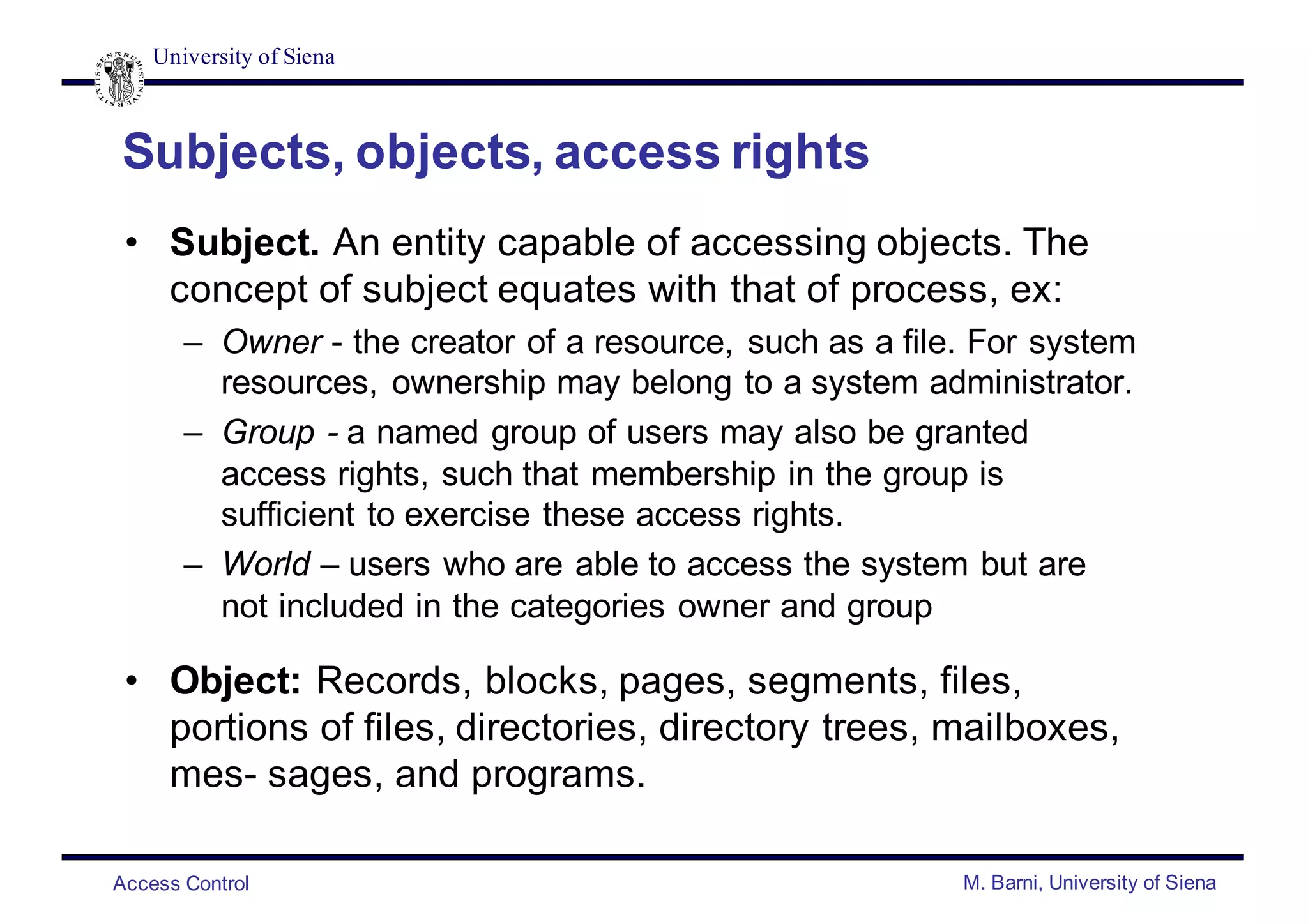 University of Siena
Access Control M. Barni, University of Siena
Subjects, objects, access rights
• Subject. An entity capable of accessing objects. The
concept of subject equates with that of process, ex:
– Owner - the creator of a resource, such as a file. For system
resources, ownership may belong to a system administrator.
– Group - a named group of users may also be granted
access rights, such that membership in the group is
sufficient to exercise these access rights.
– World – users who are able to access the system but are
not included in the categories owner and group
• Object: Records, blocks, pages, segments, files,
portions of files, directories, directory trees, mailboxes,
mes- sages, and programs.
 