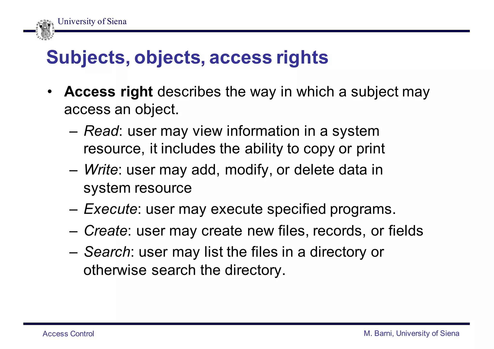 University of Siena
Access Control M. Barni, University of Siena
Subjects, objects, access rights
• Access right describes the way in which a subject may
access an object.
– Read: user may view information in a system
resource, it includes the ability to copy or print
– Write: user may add, modify, or delete data in
system resource
– Execute: user may execute specified programs.
– Create: user may create new files, records, or fields
– Search: user may list the files in a directory or
otherwise search the directory.
 