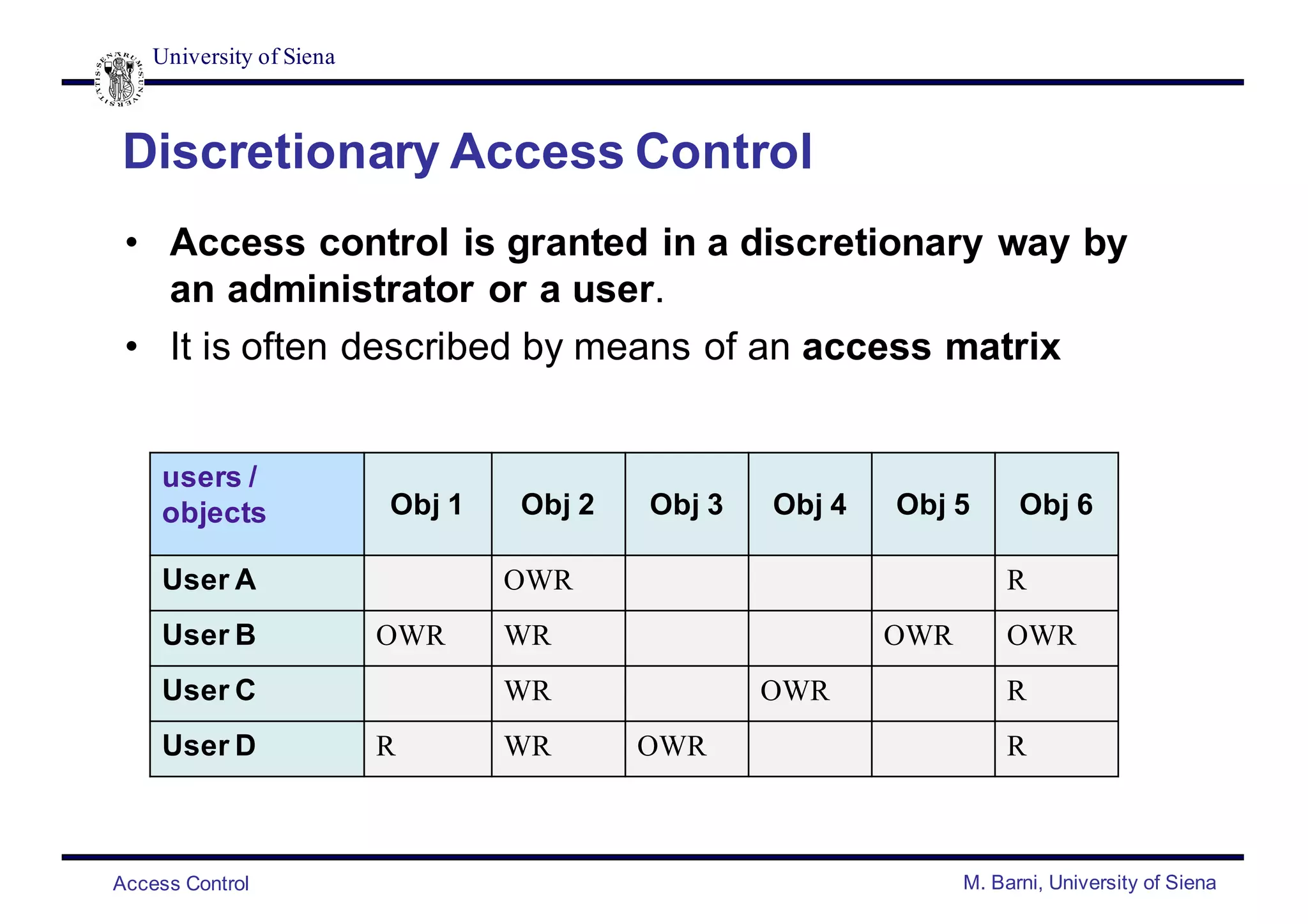 University of Siena
Access Control M. Barni, University of Siena
Discretionary Access Control
• Access control is granted in a discretionary way by
an administrator or a user.
• It is often described by means of an access matrix
users /
objects Obj 1 Obj 2 Obj 3 Obj 4 Obj 5 Obj 6
User A OWR R
User B OWR WR OWR OWR
User C WR OWR R
User D R WR OWR R
 