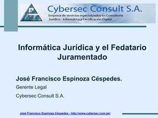 Informática Jurídica y el Fedatario
Juramentado
José Francisco Espinoza Céspedes.
Gerente Legal
Cybersec Consult S.A.

José Francisco Espinoza Céspedes - http://www.cybersec.com.pe/

 