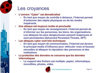 http://www.personalinteractor.eu
Les croyances
• L’univers “Cyber” est dématérialisé
– En tant que moyen de contrôle à distance, l’Internet permet
d’actionner des objets physiques ou de les rendre
inopérants.
• Une attaque est toujours isolée et ponctuelle
– En tant que moyen de renseignement, l’Internet permet de
s’informer sur les personnes, les biens, les organisations.
Les attaques les plus dangeureuses passent inaperçues et
sont persistantes (Advanced Persistant Threats, APT)
• Les attaques cyber sont très techniques
– En tant que moyen de communication, l’Internet est devenu
le principal media d’influence pour véhiculer vrais et fausses
nouvelles et attaquer la réputation des personnes et des
institutions
• La protection des données ne concerne que les données
informatiques
– Le support des fichiers est multiple: papier, informatique,
microfilms, photos, vidéo
Page 10
 