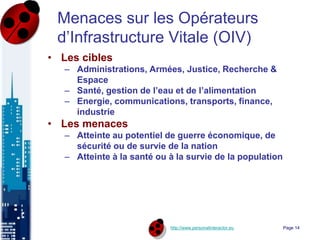 http://www.personalinteractor.eu
Menaces sur les Opérateurs
d’Infrastructure Vitale (OIV)
• Les cibles
– Administrations, Armées, Justice, Recherche &
Espace
– Santé, gestion de l’eau et de l’alimentation
– Energie, communications, transports, finance,
industrie
• Les menaces
– Atteinte au potentiel de guerre économique, de
sécurité ou de survie de la nation
– Atteinte à la santé ou à la survie de la population
Page 14
 