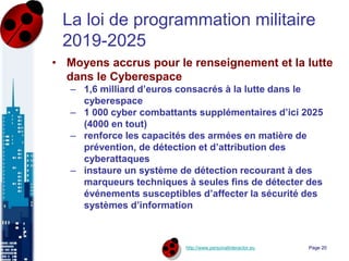 http://www.personalinteractor.eu
La loi de programmation militaire
2019-2025
• Moyens accrus pour le renseignement et la lutte
dans le Cyberespace
– 1,6 milliard d’euros consacrés à la lutte dans le
cyberespace
– 1 000 cyber combattants supplémentaires d’ici 2025
(4000 en tout)
– renforce les capacités des armées en matière de
prévention, de détection et d’attribution des
cyberattaques
– instaure un système de détection recourant à des
marqueurs techniques à seules fins de détecter des
événements susceptibles d’affecter la sécurité des
systèmes d’information
Page 20
 