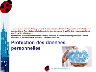http://www.personalinteractor.eu
Protection des données
personnelles
« L’anonymat au sein de l’espace public dans l’avenir tendra à disparaitre si l’individu est
confronté à la fois à la biométrie banalisée, fonctionnant à la volée, à la vidéosurveillance
et à la géolocalisation. »
Pierre Piazza, Maître de conférences en sciences politiques à l’université de Cergy-Pontoise, Cahiers
Innovation et Prospective N°1, Vie privée à l’horizon 2020, CNIL
 