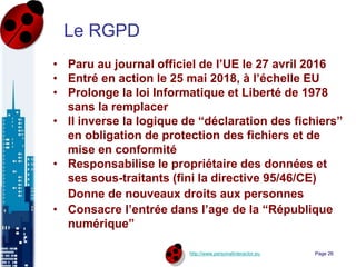 http://www.personalinteractor.eu
Le RGPD
• Paru au journal officiel de l’UE le 27 avril 2016
• Entré en action le 25 mai 2018, à l’échelle EU
• Prolonge la loi Informatique et Liberté de 1978
sans la remplacer
• Il inverse la logique de “déclaration des fichiers”
en obligation de protection des fichiers et de
mise en conformité
• Responsabilise le propriétaire des données et
ses sous-traitants (fini la directive 95/46/CE)
Donne de nouveaux droits aux personnes
• Consacre l’entrée dans l’age de la “République
numérique”
Page 26
 