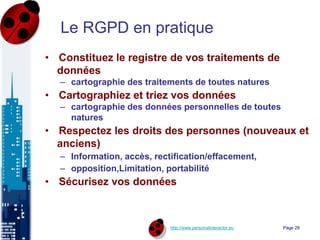 http://www.personalinteractor.eu
Le RGPD en pratique
• Constituez le registre de vos traitements de
données
– cartographie des traitements de toutes natures
• Cartographiez et triez vos données
– cartographie des données personnelles de toutes
natures
• Respectez les droits des personnes (nouveaux et
anciens)
– Information, accès, rectification/effacement,
– opposition,Limitation, portabilité
• Sécurisez vos données
Page 29
 