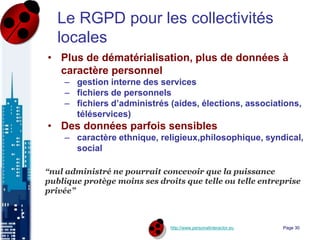 http://www.personalinteractor.eu
Le RGPD pour les collectivités
locales
• Plus de dématérialisation, plus de données à
caractère personnel
– gestion interne des services
– fichiers de personnels
– fichiers d’administrés (aides, élections, associations,
téléservices)
• Des données parfois sensibles
– caractère ethnique, religieux,philosophique, syndical,
social
“nul administré ne pourrait concevoir que la puissance
publique protège moins ses droits que telle ou telle entreprise
privée”
Page 30
 