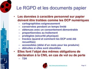 http://www.personalinteractor.eu
Le RGPD et les documents papier
• Les données à caractère personnel sur papier
doivent être traitées comme les DCP numériques
– cartographiées soigneusement
– conservées pendant un temps limité
– obtenues avec un consentement démontrable
– proportionnées au traitement
– protégées (sécurité physique)
– tracées (quand et comment les DCP onté été
recueillies)
– accessibles (délai d’un mois pour les produire)
– détruites si elles sont obsolètes
• Elles font l’objet des mêmes obligations de
déclaration à la CNIL en cas de vol ou de perte
– 72H
Page 31
 