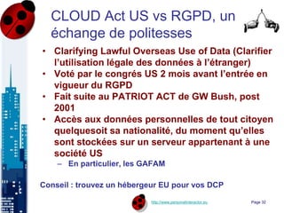 http://www.personalinteractor.eu
CLOUD Act US vs RGPD, un
échange de politesses
• Clarifying Lawful Overseas Use of Data (Clarifier
l’utilisation légale des données à l’étranger)
• Voté par le congrés US 2 mois avant l’entrée en
vigueur du RGPD
• Fait suite au PATRIOT ACT de GW Bush, post
2001
• Accès aux données personnelles de tout citoyen
quelquesoit sa nationalité, du moment qu’elles
sont stockées sur un serveur appartenant à une
société US
– En particulier, les GAFAM
Conseil : trouvez un hébergeur EU pour vos DCP
Page 32
 