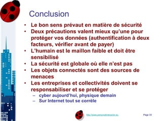 http://www.personalinteractor.eu
Conclusion
• Le bon sens prévaut en matière de sécurité
• Deux précautions valent mieux qu’une pour
protéger vos données (authentification à deux
facteurs, vérifier avant de payer)
• L’humain est le maillon faible et doit être
sensibilisé
• La sécurité est globale où elle n’est pas
• Les objets connectés sont des sources de
menaces
• Les entreprises et collectivités doivent se
responsabiliser et se protéger
– cyber aujourd’hui, physique demain
– Sur Internet tout se corrèle
Page 33
 