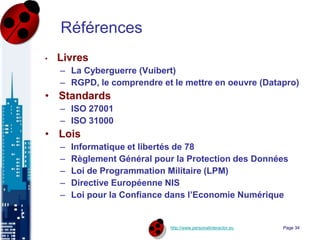 http://www.personalinteractor.eu
Références
• Livres
– La Cyberguerre (Vuibert)
– RGPD, le comprendre et le mettre en oeuvre (Datapro)
• Standards
– ISO 27001
– ISO 31000
• Lois
– Informatique et libertés de 78
– Règlement Général pour la Protection des Données
– Loi de Programmation Militaire (LPM)
– Directive Européenne NIS
– Loi pour la Confiance dans l’Economie Numérique
Page 34
 