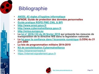 http://www.personalinteractor.eu
Bibliographie
• ANSSI, 42 règles d’hygiène informatique
• AFNOR, Guide de protection des données personnelles
• Guide pratique RGPD PME CNIL & BPI
• http://www.anssi.gouv.fr
• http://www.cybermalveillance.gouv.fr
• http://enisa.europa.eu
• La loi n° 2018-133 du 26 février 2018 qui présente les mesures de
transposition de la directive NIS dans la législation nationale
• La loi pour la confiance dans l’économie numérique (LCEN) du 21
juin 2004
• La lois de programmation militaire 2014-2019
• Kit de sensibilisation Cybermalveillance
• https://stopransomware.fr
• https://internet-signalement.gouv.fr
Page 35
 