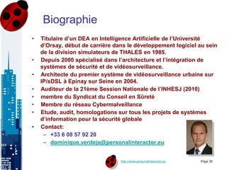 http://www.personalinteractor.eu
Biographie
• Titulaire d’un DEA en Intelligence Artificielle de l’Université
d’Orsay, début de carrière dans le développement logiciel au sein
de la division simulateurs de THALES en 1985.
• Depuis 2000 spécialisé dans l’architecture et l’intégration de
systèmes de sécurité et de vidéosurveillance.
• Architecte du premier système de vidéosurveillance urbaine sur
IP/sDSL à Epinay sur Seine en 2004.
• Auditeur de la 21ème Session Nationale de l’INHESJ (2010)
• membre du Syndicat du Conseil en Sûreté
• Membre du réseau Cybermalveillance
• Etude, audit, homologations sur tous les projets de systèmes
d’information pour la sécurité globale
• Contact:
– +33 6 08 57 92 20
– dominique.verdejo@personalinteractor.eu
Page 36
 