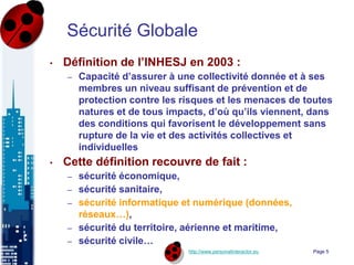 http://www.personalinteractor.eu
Sécurité Globale
• Définition de l’INHESJ en 2003 :
– Capacité d’assurer à une collectivité donnée et à ses
membres un niveau suffisant de prévention et de
protection contre les risques et les menaces de toutes
natures et de tous impacts, d’où qu’ils viennent, dans
des conditions qui favorisent le développement sans
rupture de la vie et des activités collectives et
individuelles
• Cette définition recouvre de fait :
– sécurité économique,
– sécurité sanitaire,
– sécurité informatique et numérique (données,
réseaux…),
– sécurité du territoire, aérienne et maritime,
– sécurité civile…
Page 5
 