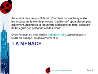 http://www.personalinteractor.eu
LA MENACE
Au fur et à mesure que l’Internet s’immisce dans notre quotidien,
les impacts sur le monde physique “traditionnel” apparaissent plus
clairement, atteintes à la réputation, extorsions de fond, altération
de l’intégrité des personnes et des biens.
Cybernétique, du grec ancien κυβερνητικός, kybernêtikós («
relatif au pilotage, au gouvernement »)
Page 6
 