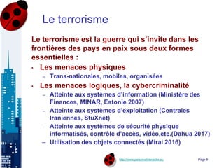 http://www.personalinteractor.eu
Le terrorisme
Le terrorisme est la guerre qui s’invite dans les
frontières des pays en paix sous deux formes
essentielles :
• Les menaces physiques
– Trans-nationales, mobiles, organisées
• Les menaces logiques, la cybercriminalité
– Atteinte aux systèmes d’information (Ministère des
Finances, MINAR, Estonie 2007)
– Atteinte aux systèmes d’exploitation (Centrales
Iraniennes, StuXnet)
– Atteinte aux systèmes de sécurité physique
informatisés, contrôle d’accès, vidéo,etc.(Dahua 2017)
– Utilisation des objets connectés (Mirai 2016)
Page 8
 