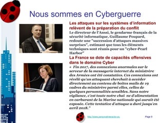 http://www.personalinteractor.eu
Nous sommes en Cyberguerre
Les attaques sur les systèmes d’information
relèvent de la préparation du conflit
Le directeur de l'Anssi, le gendarme français de la
sécurité informatique, Guillaume Poupard,
redoute une "succession d'attaques massives
surprises", estimant que tous les éléments
techniques sont réunis pour un "cyber-Pearl
Harbor"
La France se dote de capacités offensives
dans le domaine Cyber
« Fin 2017, des connexions anormales sur le
serveur de la messagerie internet du ministrère
des Armées ont été constatées. Ces connexions ont
révélé qu’un attaquant cherchait à accéder
directement au contenu de boites mails de 19
cadres du ministrère parmi elles, celles de
quelques personnalités sensibles. Sans notre
vigilance, c’est toute notre chaî ne d’alimentation
en carburant de la Marine nationale qui aurait été
exposée. Cette tentative d’attaque a duré jusqu’en
avril 2018.”
Page 9
 