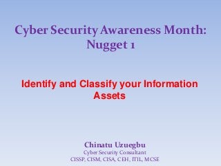 Cyber Security Awareness Month:
Nugget 1
Identify and Classify your Information
Assets
Chinatu Uzuegbu
Cyber Security Consultant
CISSP, CISM, CISA, CEH, ITIL, MCSE
 