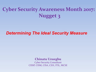 Cyber Security Awareness Month 2017:
Nugget 3
Determining The Ideal Security Measure
Chinatu Uzuegbu
Cyber Security Consultant
CISSP, CISM, CISA, CEH, ITIL, MCSE
 