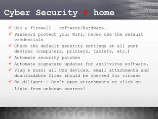 Cyber Security @ home
 Use a firewall – software/hardware.
 Password protect your WIFI, never use the default
credentials
 Check the default security settings on all your
devices (computers, printers, tablets, etc.)
 Automate security patches
 Automate signature updates for anti-virus software.
 Plug & Scan: all USB devices, email attachments and
downloadable files should be checked for viruses
 Be diligent – Don’t open attachments or click on
links from unknown sources!

 