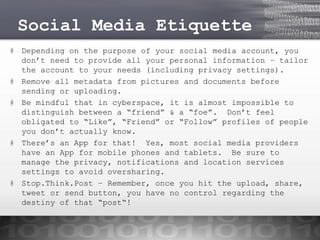 Social Media Etiquette
# Depending on the purpose of your social media account, you
don’t need to provide all your personal information – tailor
the account to your needs (including privacy settings).
# Remove all metadata from pictures and documents before
sending or uploading.
# Be mindful that in cyberspace, it is almost impossible to
distinguish between a “friend” & a “foe”. Don’t feel
obligated to “Like”, “Friend” or “Follow” profiles of people
you don’t actually know.
# There’s an App for that! Yes, most social media providers
have an App for mobile phones and tablets. Be sure to
manage the privacy, notifications and location services
settings to avoid oversharing.
# Stop.Think.Post – Remember, once you hit the upload, share,
tweet or send button, you have no control regarding the
destiny of that “post“!

 