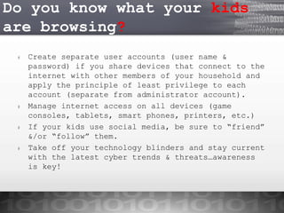 Do you know what your kids
are browsing?
#

#

#

#

Create separate user accounts (user name &
password) if you share devices that connect to the
internet with other members of your household and
apply the principle of least privilege to each
account (separate from administrator account).
Manage internet access on all devices (game
consoles, tablets, smart phones, printers, etc.)
If your kids use social media, be sure to “friend”
&/or “follow” them.
Take off your technology blinders and stay current
with the latest cyber trends & threats…awareness
is key!

 