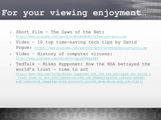 For your viewing enjoyment…
#

Short Film – The Dawn of the Net:
http://www.youtube.com/watch?v=RhvKm0RdUY0&feature=youtu.be

#

#

Video – 10 top time-saving tech tips by David
Pogue: https://www.youtube.com/watch?v=QoT0-2vu9m4&feature=youtu.be
Video – History of computer viruses:
http://www.youtube.com/watch?v=1g1yZVWrbtE#!

#

TedTalk – Mikko Hypponen: How the NSA betrayed the
world’s trust – time to act
http://www.ted.com/talks/mikko_hypponen_how_the_nsa_betrayed_the_world_s
_trust_time_to_act.html?awesm=on.ted.com_NSAbetray&utm_content=awesmpublisher&utm_campaign=&utm_source=t.co&utm_medium=on.ted.com-static

 