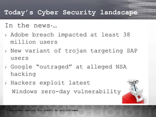 Today’s Cyber Security landscape
In the news*…
#

#

#

#

Adobe breach impacted at least 38
million users
New variant of trojan targeting SAP
users
Google “outraged” at alleged NSA
hacking
Hackers exploit latest
Windows zero-day vulnerability

* See notes section for credit to article/news…

 