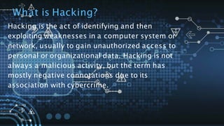 What is Hacking?
Hacking is the act of identifying and then
exploiting weaknesses in a computer system or
network, usually to gain unauthorized access to
personal or organizational data. Hacking is not
always a malicious activity, but the term has
mostly negative connotations due to its
association with cybercrime.
 