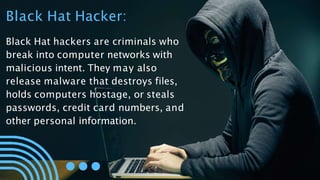 Black Hat Hacker:
Black Hat hackers are criminals who
break into computer networks with
malicious intent. They may also
release malware that destroys files,
holds computers hostage, or steals
passwords, credit card numbers, and
other personal information.
 