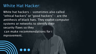 White Hat Hacker:
White hat hackers – sometimes also called
“ethical hackers” or “good hackers” – are the
antithesis of black hats. They exploit computer
systems or networks to identify their
security flaws so they
can make recommendations for i
mprovement.
 